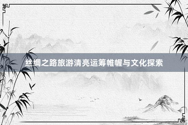 丝绸之路旅游清亮运筹帷幄与文化探索